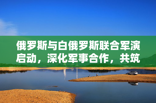 俄罗斯与白俄罗斯联合军演启动，深化军事合作，共筑安全防线