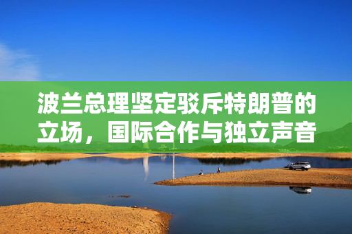 波兰总理坚定驳斥特朗普的立场，国际合作与独立声音的胜利