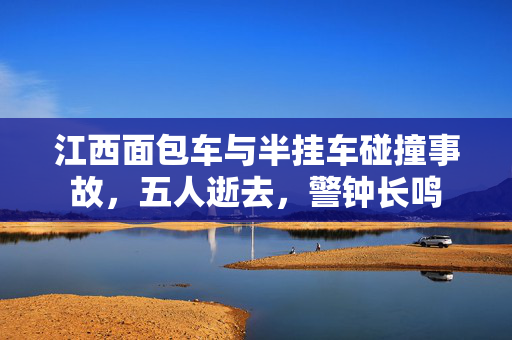 江西面包车与半挂车碰撞事故，五人逝去，警钟长鸣