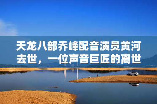 天龙八部乔峰配音演员黄河去世，一位声音巨匠的离世