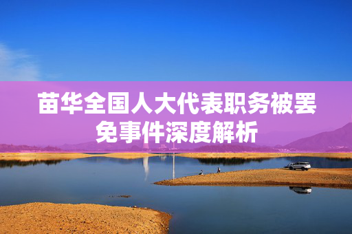 苗华全国人大代表职务被罢免事件深度解析