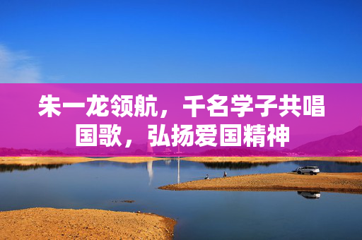 朱一龙领航，千名学子共唱国歌，弘扬爱国精神