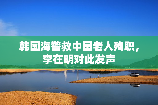 韩国海警救中国老人殉职，李在明对此发声