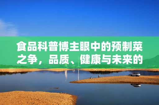 食品科普博主眼中的预制菜之争，品质、健康与未来的思考