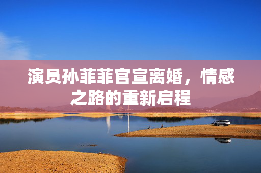 演员孙菲菲官宣离婚，情感之路的重新启程