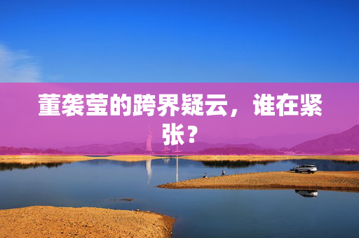 董袭莹的跨界疑云，谁在紧张？