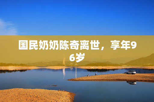 国民奶奶陈奇离世，享年96岁