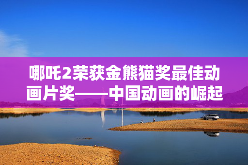哪吒2荣获金熊猫奖最佳动画片奖——中国动画的崛起与辉煌