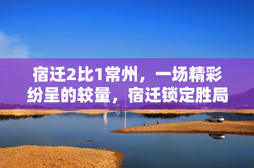 宿迁2比1常州，一场精彩纷呈的较量，宿迁锁定胜局