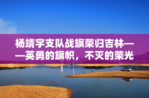 杨靖宇支队战旗荣归吉林——英勇的旗帜，不灭的荣光