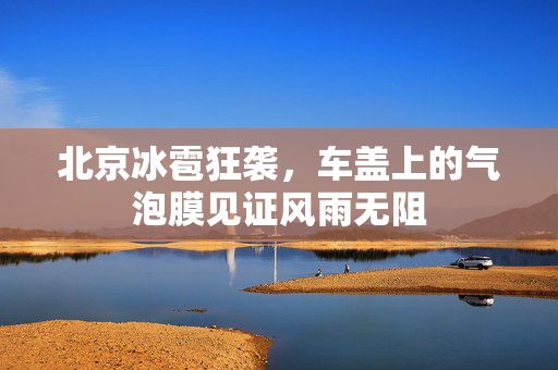北京冰雹狂袭，车盖上的气泡膜见证风雨无阻