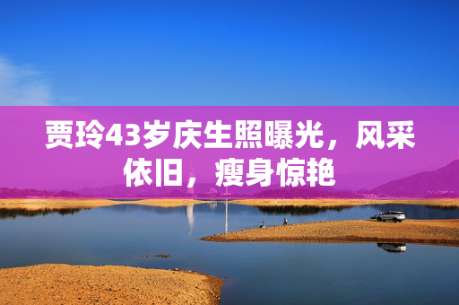 贾玲43岁庆生照曝光，风采依旧，瘦身惊艳