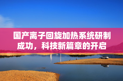 国产离子回旋加热系统研制成功，科技新篇章的开启