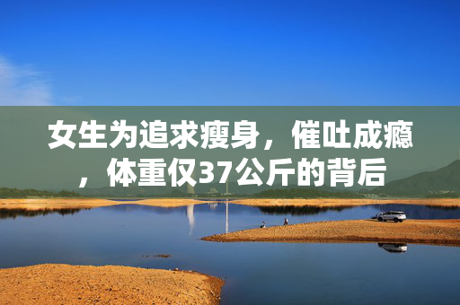 女生为追求瘦身，催吐成瘾，体重仅37公斤的背后