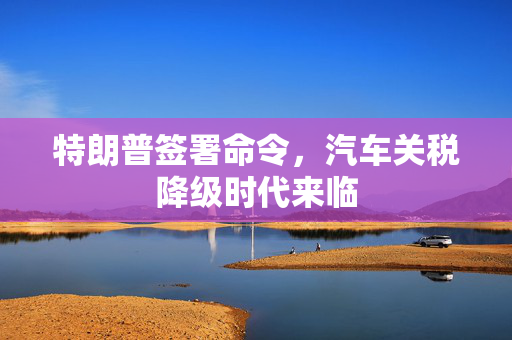 特朗普签署命令，汽车关税降级时代来临