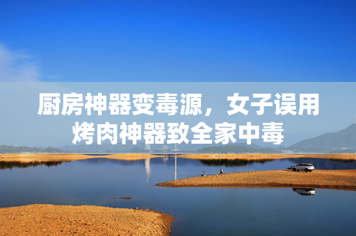 厨房神器变毒源，女子误用烤肉神器致全家中毒