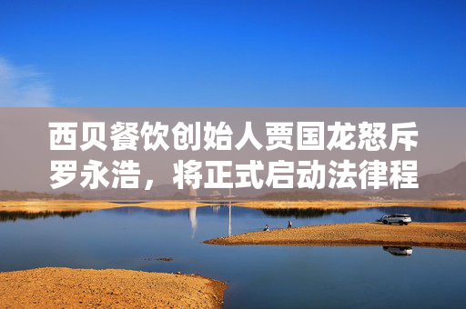 西贝餐饮创始人贾国龙怒斥罗永浩，将正式启动法律程序