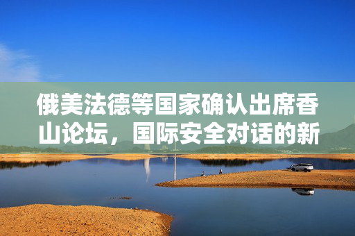 俄美法德等国家确认出席香山论坛，国际安全对话的新里程碑