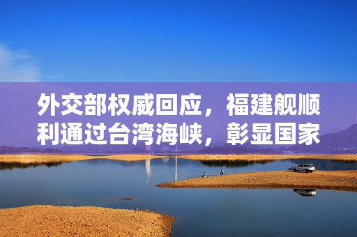 外交部权威回应，福建舰顺利通过台湾海峡，彰显国家主权与和平发展决心