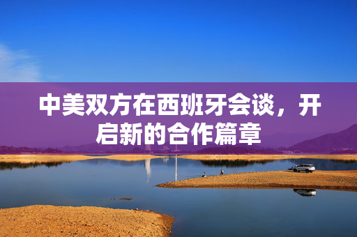 中美双方在西班牙会谈，开启新的合作篇章