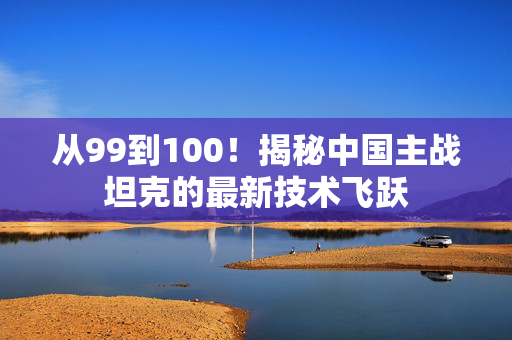 从99到100！揭秘中国主战坦克的最新技术飞跃