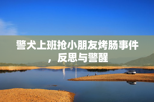警犬上班抢小朋友烤肠事件，反思与警醒