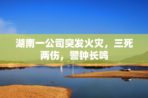 湖南一公司突发火灾，三死两伤，警钟长鸣