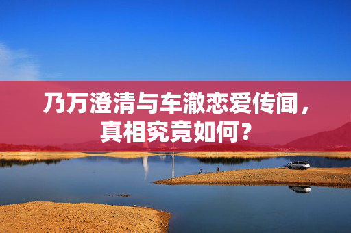 乃万澄清与车澈恋爱传闻，真相究竟如何？