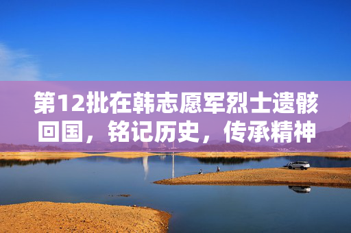 第12批在韩志愿军烈士遗骸回国，铭记历史，传承精神