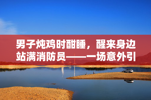 男子炖鸡时酣睡，醒来身边站满消防员——一场意外引发的温馨救援