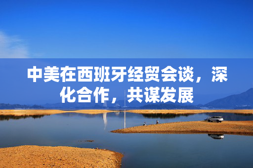 中美在西班牙经贸会谈，深化合作，共谋发展
