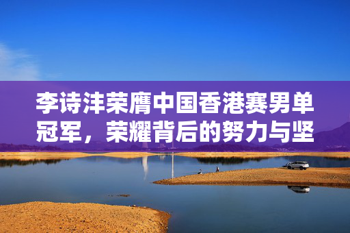 李诗沣荣膺中国香港赛男单冠军，荣耀背后的努力与坚持