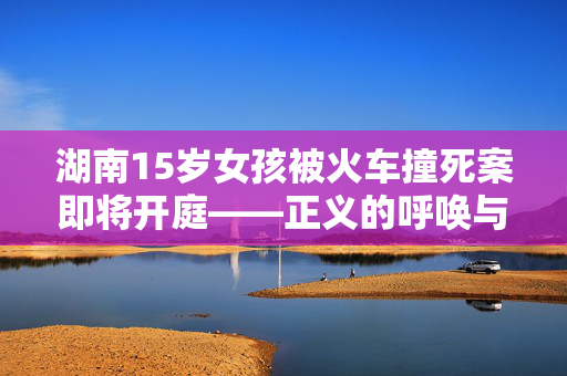 湖南15岁女孩被火车撞死案即将开庭——正义的呼唤与法律的力量