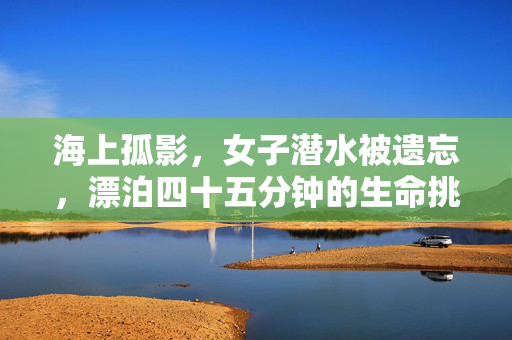 海上孤影，女子潜水被遗忘，漂泊四十五分钟的生命挑战