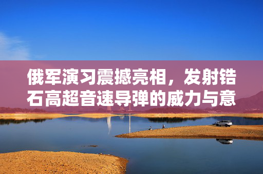 俄军演习震撼亮相，发射锆石高超音速导弹的威力与意义
