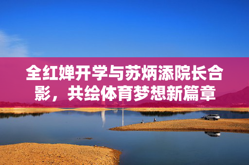 全红婵开学与苏炳添院长合影，共绘体育梦想新篇章