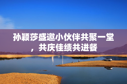 孙颖莎盛邀小伙伴共聚一堂，共庆佳绩共进餐