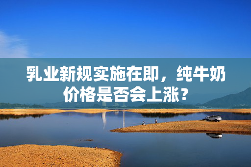 乳业新规实施在即，纯牛奶价格是否会上涨？