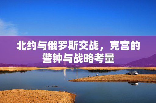 北约与俄罗斯交战，克宫的警钟与战略考量