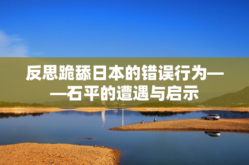 反思跪舔日本的错误行为——石平的遭遇与启示