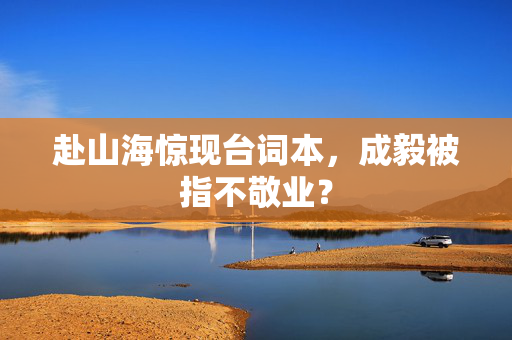 赴山海惊现台词本，成毅被指不敬业？