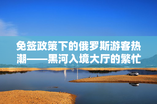 免签政策下的俄罗斯游客热潮——黑河入境大厅的繁忙景象