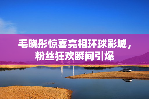 毛晓彤惊喜亮相环球影城，粉丝狂欢瞬间引爆
