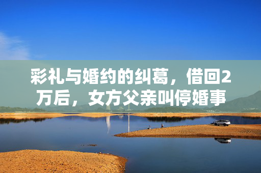 彩礼与婚约的纠葛，借回2万后，女方父亲叫停婚事