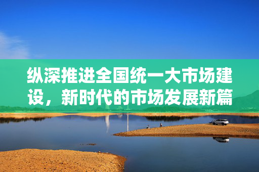 纵深推进全国统一大市场建设，新时代的市场发展新篇章
