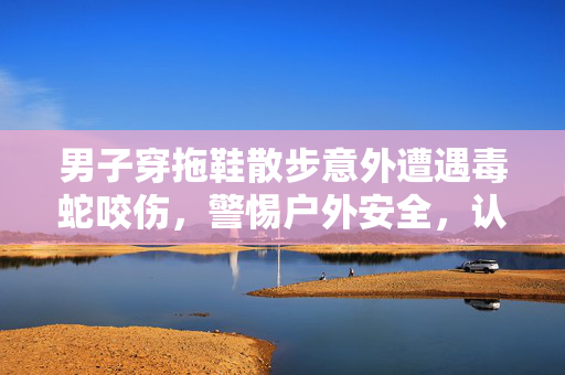 男子穿拖鞋散步意外遭遇毒蛇咬伤，警惕户外安全，认识蛇类危险