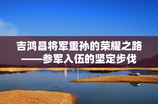 吉鸿昌将军重孙的荣耀之路——参军入伍的坚定步伐