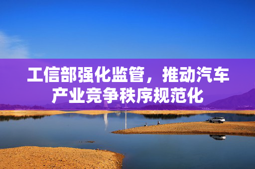 工信部强化监管，推动汽车产业竞争秩序规范化
