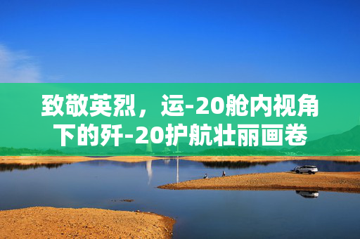 致敬英烈，运-20舱内视角下的歼-20护航壮丽画卷