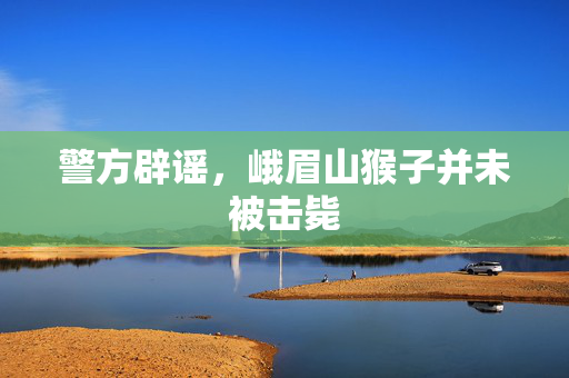 警方辟谣，峨眉山猴子并未被击毙